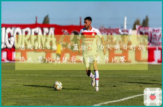 场均26.6分7.4篮板！76人明日对战热火 恩比德极有可能参与比赛