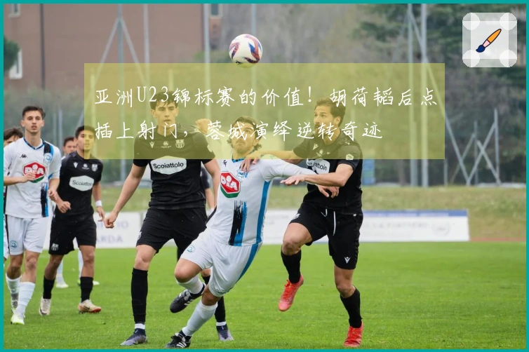 亚洲U23锦标赛的价值！胡荷韬后点插上射门，蓉城演绎逆转奇迹