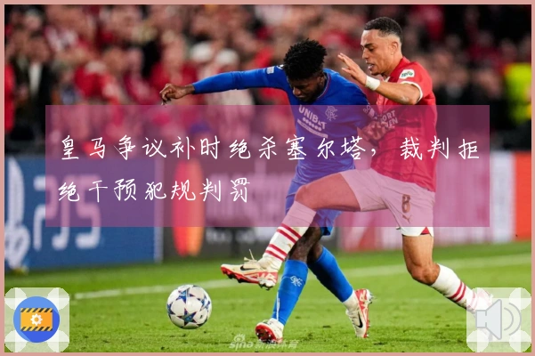 皇马争议补时绝杀塞尔塔，裁判拒绝干预犯规判罚