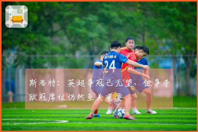 斯洛特：英超争冠已无望，但争夺欧冠席位仍然至关重要
