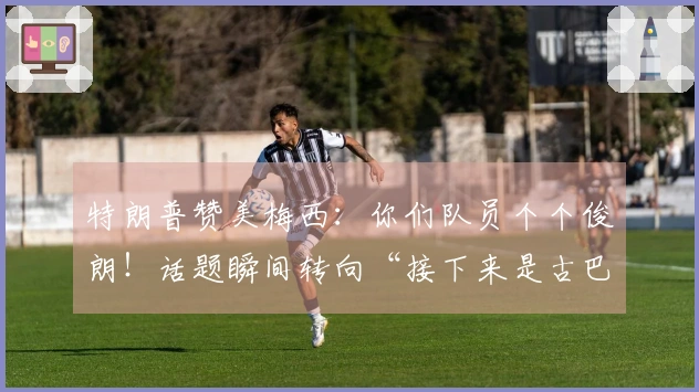 特朗普赞美梅西：你们队员个个俊朗！话题瞬间转向“接下来是古巴”，“梅球王”一时间愣住