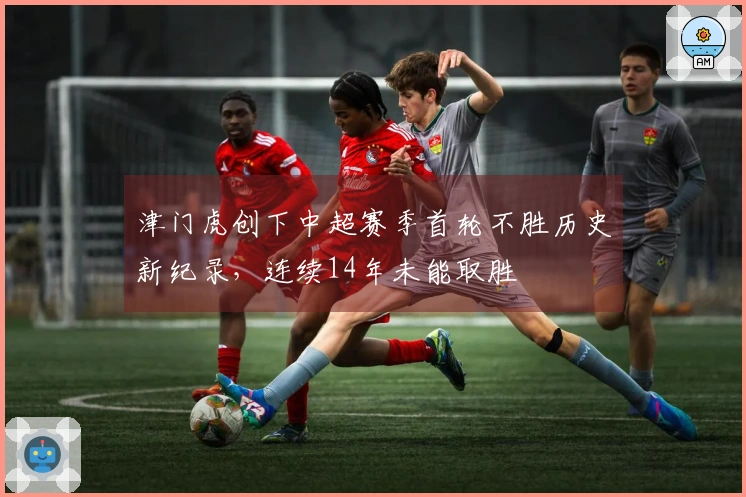 津门虎创下中超赛季首轮不胜历史新纪录，连续14年未能取胜