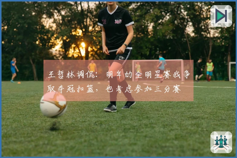 王哲林调侃：明年的全明星赛我争取夺冠扣篮，也考虑参加三分赛