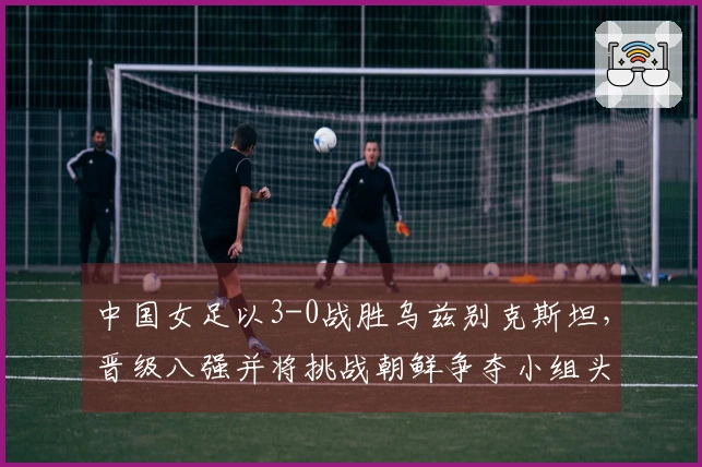 中国女足以3-0战胜乌兹别克斯坦，晋级八强并将挑战朝鲜争夺小组头名
