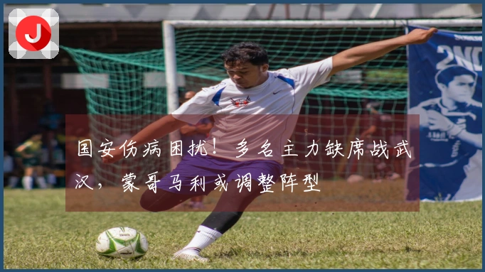 国安伤病困扰！多名主力缺席战武汉，蒙哥马利或调整阵型