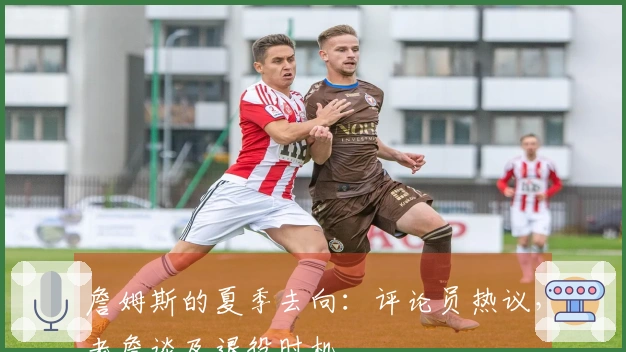 詹姆斯的夏季去向：评论员热议，老詹谈及退役时机