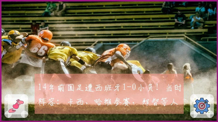 14年前国足遭西班牙1-0小负!当时阵容:卡西、哈维参赛,郑智等人首发