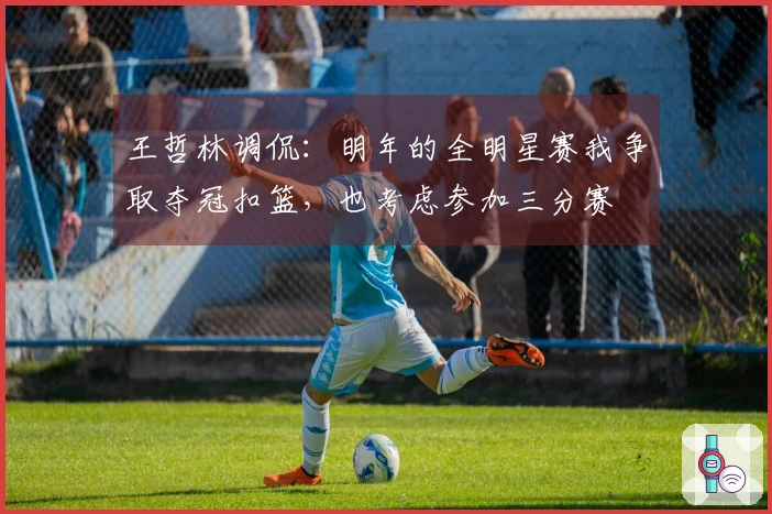 王哲林调侃：明年的全明星赛我争取夺冠扣篮，也考虑参加三分赛