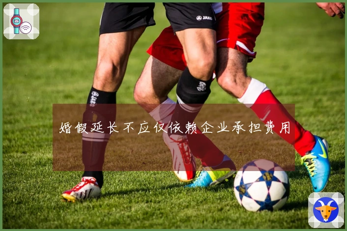 婚假延长不应仅依赖企业承担费用