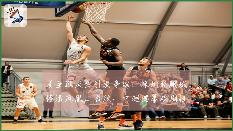 姜至鹏庆生引发争议，深圳新鹏城惨遭凤凰山击败，中超揭幕戏剧性十足
