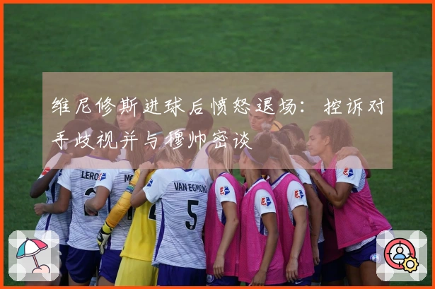 维尼修斯进球后愤怒退场：控诉对手歧视并与穆帅密谈