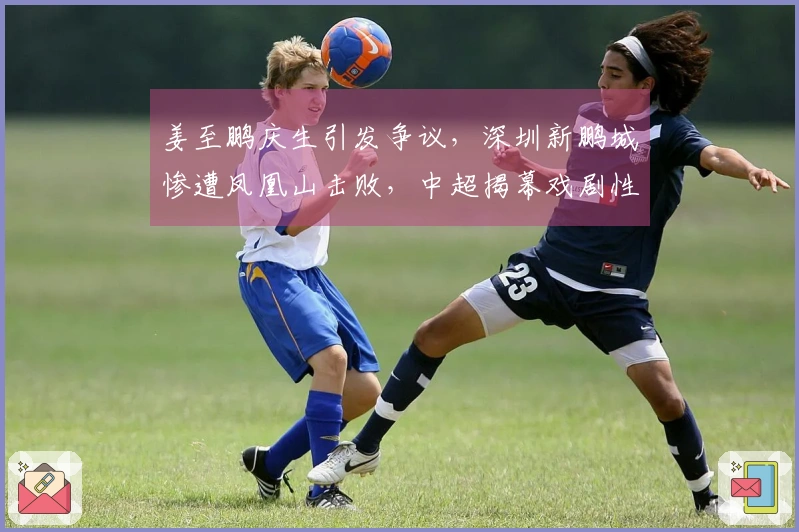 姜至鹏庆生引发争议，深圳新鹏城惨遭凤凰山击败，中超揭幕戏剧性十足