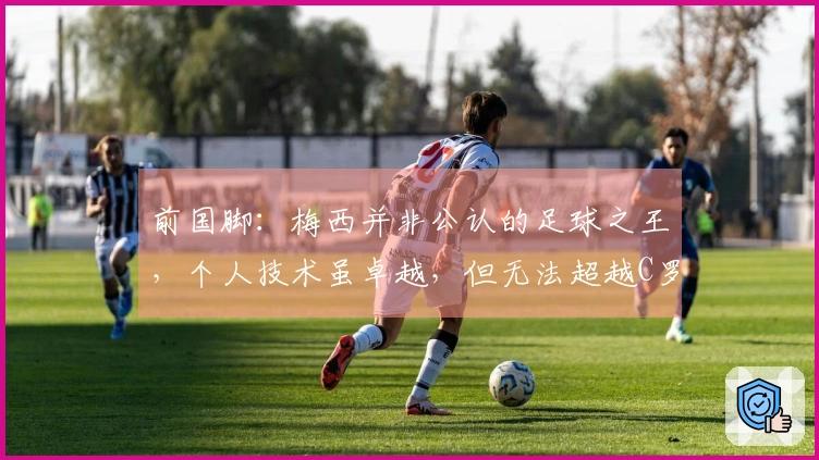 前国脚：梅西并非公认的足球之王，个人技术虽卓越，但无法超越C罗