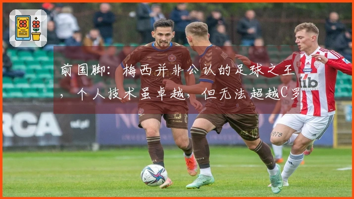 前国脚：梅西并非公认的足球之王，个人技术虽卓越，但无法超越C罗