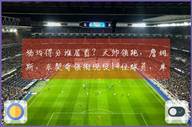 场均得分谁居首?大帅领跑,詹姆斯、东契奇领衔现役14位球员,库里、约基奇、华盛顿、亚历山大入围榜单