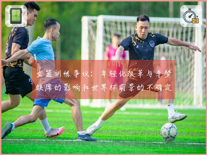 女篮训练争议：年轻化改革与李梦缺席的影响和世界杯前景的不确定性