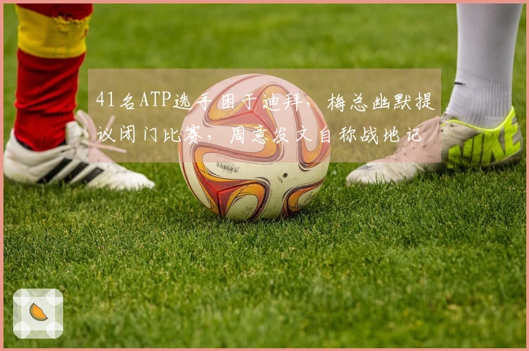 41名ATP选手困于迪拜，梅总幽默提议闭门比赛，周意发文自称战地记者