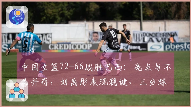 中国女篮72-66战胜巴西：亮点与不足并存，刘禹彤表现稳健，三分球失准需反思，杨舒予需优化调整