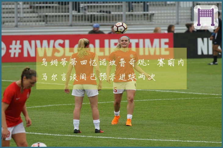 乌姆蒂蒂回忆诺坎普奇观：赛前内马尔言谈间已预示进球两次