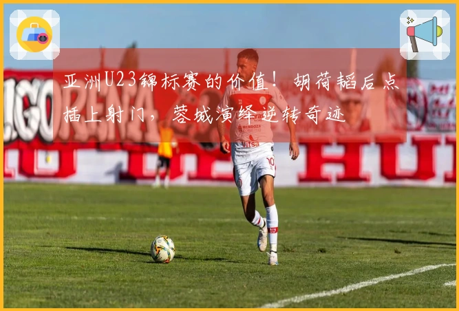 亚洲U23锦标赛的价值！胡荷韬后点插上射门，蓉城演绎逆转奇迹