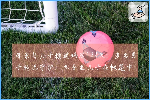 母亲与儿子楼道蜗居132天：多名男子轮流守护，冬季里儿子在帐篷中度过寒夜