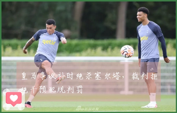 皇马争议补时绝杀塞尔塔,裁判拒绝干预犯规判罚