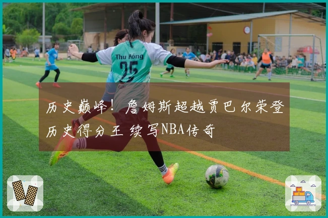 历史巅峰！詹姆斯超越贾巴尔荣登历史得分王 续写NBA传奇