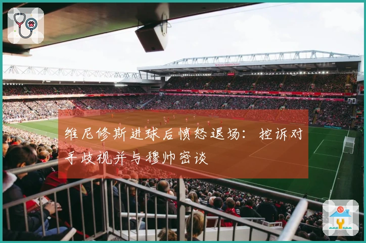 维尼修斯进球后愤怒退场：控诉对手歧视并与穆帅密谈